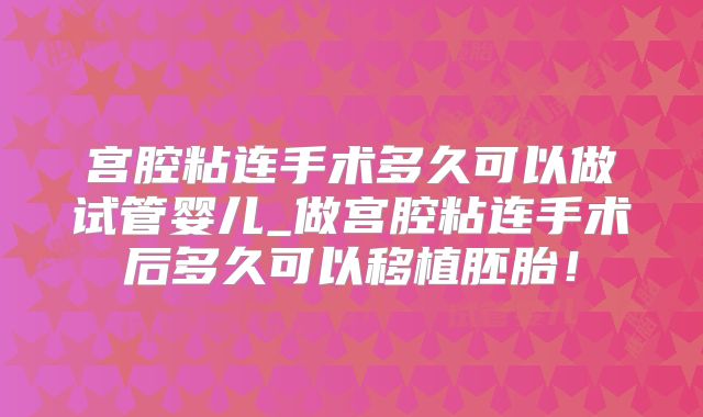 宫腔粘连手术多久可以做试管婴儿_做宫腔粘连手术后多久可以移植胚胎！