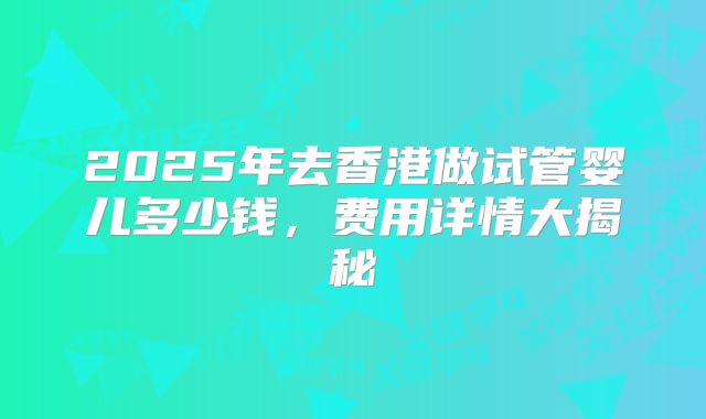 2025年去香港做试管婴儿多少钱,费用详情大揭秘