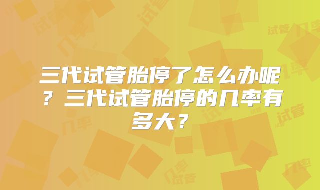 三代试管胎停了怎么办呢?三代试管胎停的几率有多大?