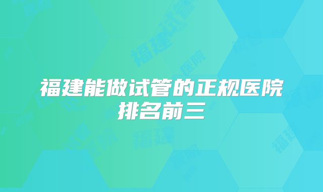 福建能做试管的正规医院排名前三