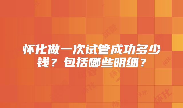 怀化做一次试管成功多少钱？包括哪些明细？