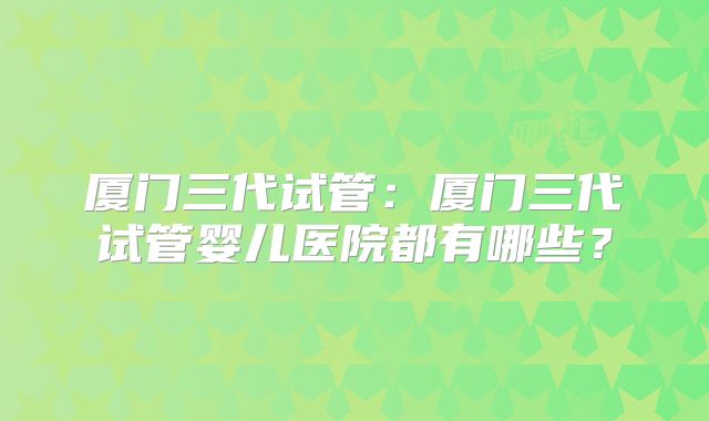 厦门三代试管：厦门三代试管婴儿医院都有哪些？