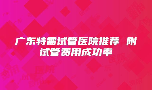 广东特需试管医院推荐 附试管费用成功率