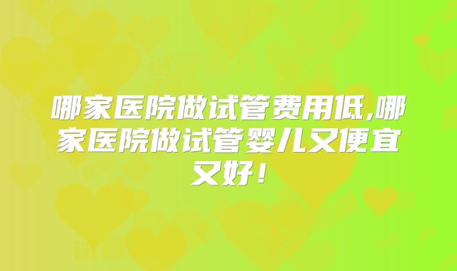 哪家医院做试管费用低,哪家医院做试管婴儿又便宜又好!