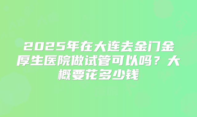 2025年在大连去金门金厚生医院做试管可以吗?大概要花多少钱