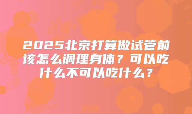 2025北京打算做试管前该怎么调理身体?可以吃什么不可以吃什么?