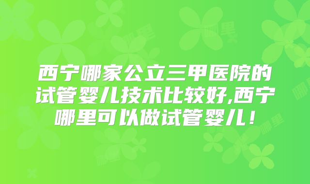 西宁哪家公立三甲医院的试管婴儿技术比较好,西宁哪里可以做试管婴儿!