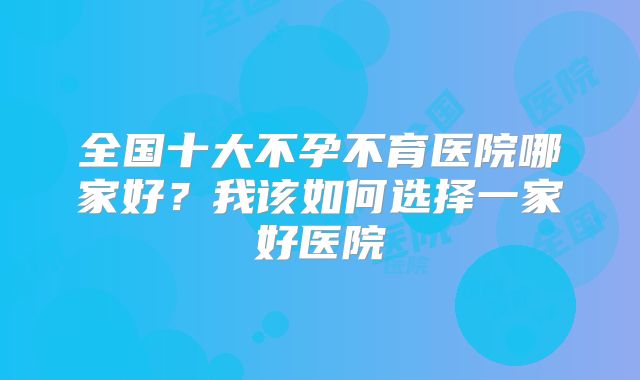 全国十大不孕不育医院哪家好?我该如何选择一家好医院