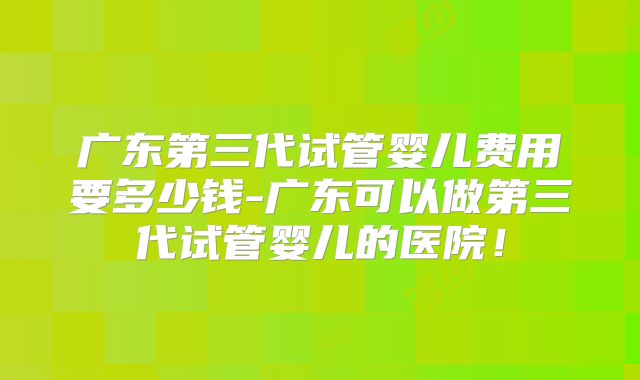 广东第三代试管婴儿费用要多少钱-广东可以做第三代试管婴儿的医院!