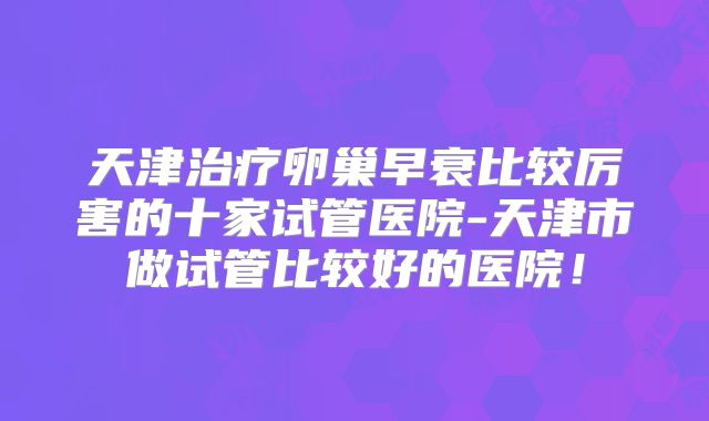 天津治疗卵巢早衰比较厉害的十家试管医院-天津市做试管比较好的医院!