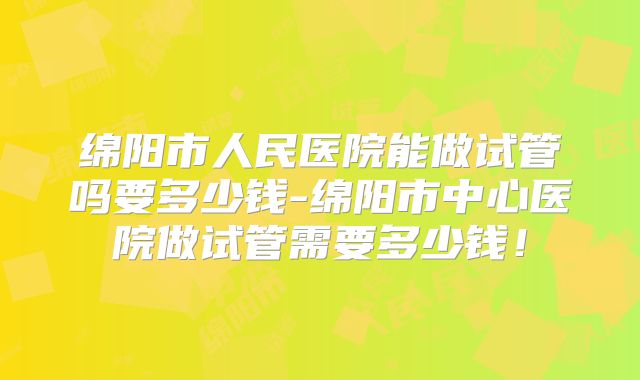 绵阳市人民医院能做试管吗要多少钱-绵阳市中心医院做试管需要多少钱！