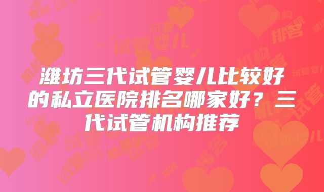 潍坊三代试管婴儿比较好的私立医院排名哪家好？三代试管机构推荐
