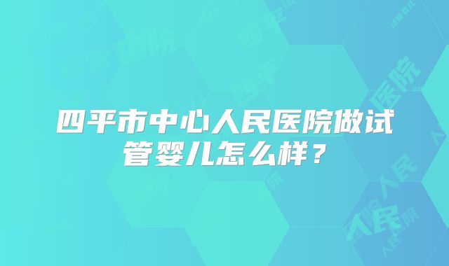 四平市中心人民医院做试管婴儿怎么样?