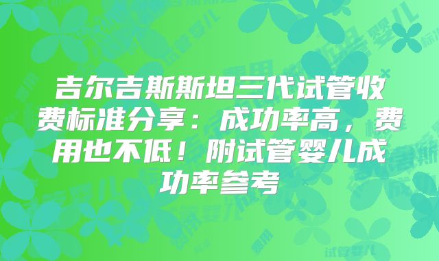 吉尔吉斯斯坦三代试管收费标准分享：成功率高，费用也不低！附试管婴儿成功率参考