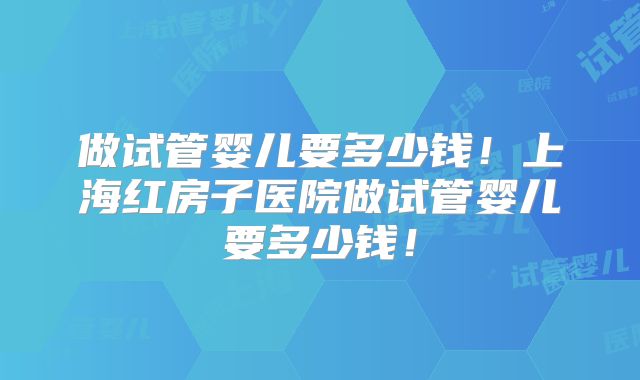 做试管婴儿要多少钱!上海红房子医院做试管婴儿要多少钱!