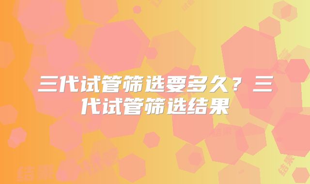 三代试管筛选要多久?三代试管筛选结果