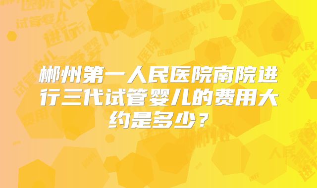 郴州第一人民医院南院进行三代试管婴儿的费用大约是多少?