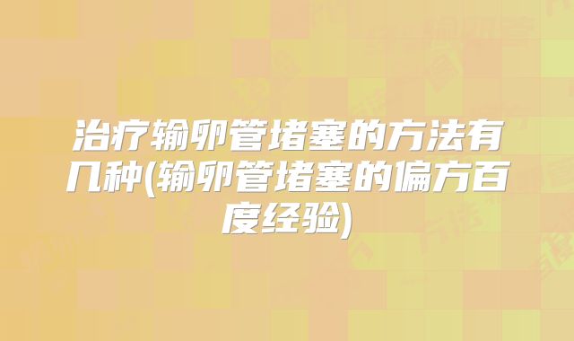 治疗输卵管堵塞的方法有几种(输卵管堵塞的偏方百度经验)