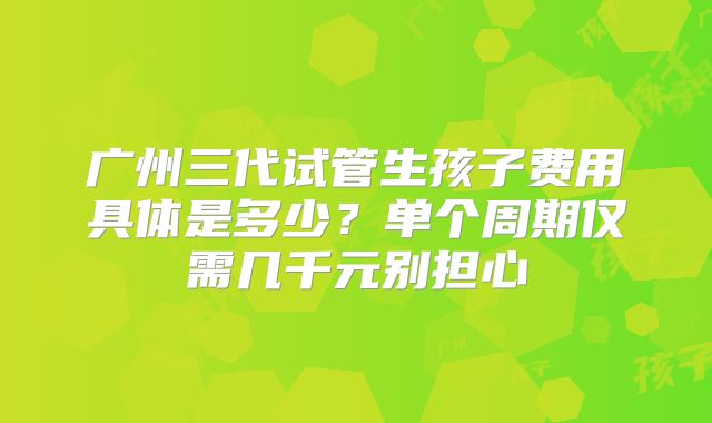 广州三代试管生孩子费用具体是多少？单个周期仅需几千元别担心
