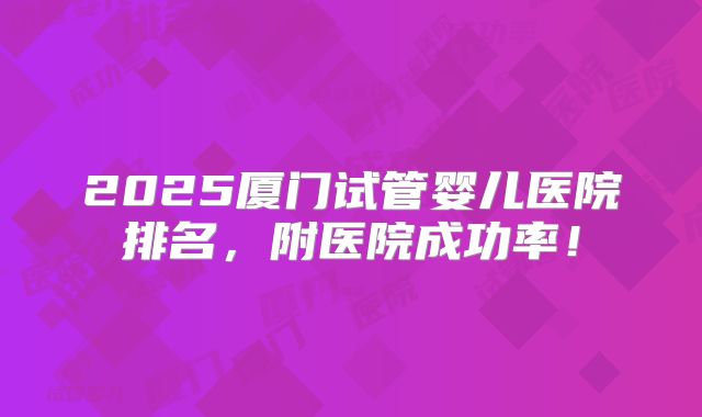 2025厦门试管婴儿医院排名，附医院成功率！