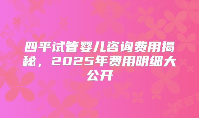 四平试管婴儿咨询费用揭秘,2025年费用明细大公开
