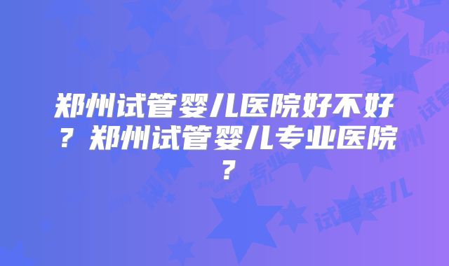 郑州试管婴儿医院好不好？郑州试管婴儿专业医院？