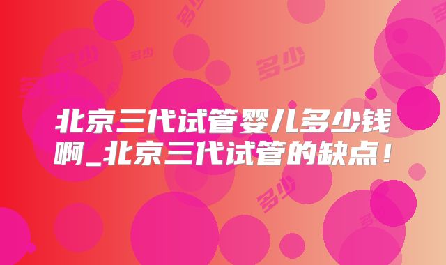 北京三代试管婴儿多少钱啊_北京三代试管的缺点！