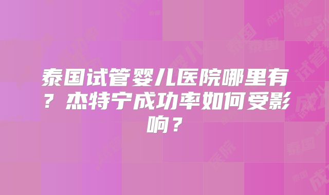 泰国试管婴儿医院哪里有?杰特宁成功率如何受影响?