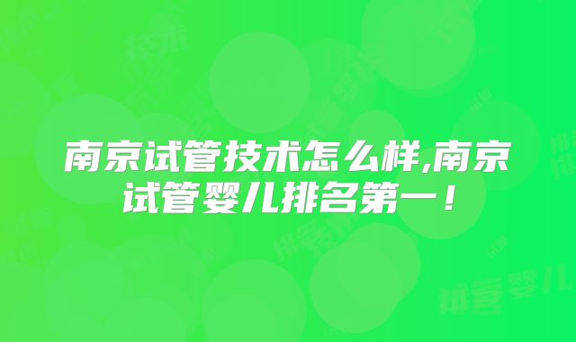 南京试管技术怎么样,南京试管婴儿排名第一！
