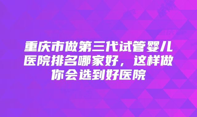重庆市做第三代试管婴儿医院排名哪家好,这样做你会选到好医院