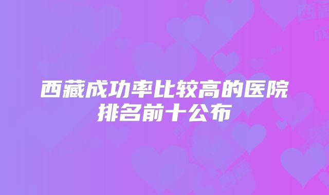 西藏成功率比较高的医院排名前十公布