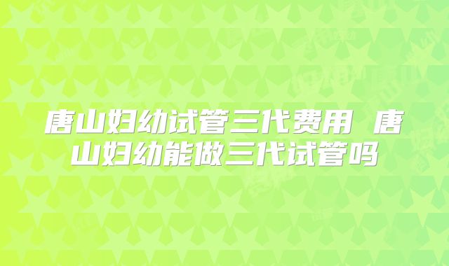 唐山妇幼试管三代费用 唐山妇幼能做三代试管吗