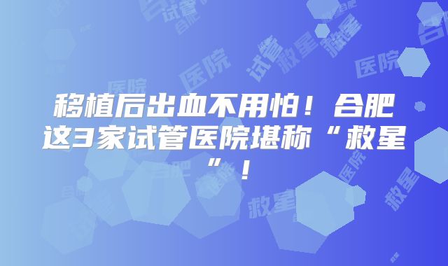 移植后出血不用怕!合肥这3家试管医院堪称“救星”!