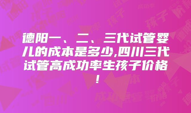 德阳一、二、三代试管婴儿的成本是多少,四川三代试管高成功率生孩子价格!