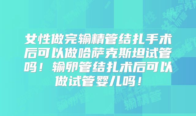 女性做完输精管结扎手术后可以做哈萨克斯坦试管吗！输卵管结扎术后可以做试管婴儿吗！