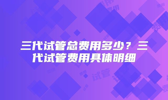 三代试管总费用多少？三代试管费用具体明细
