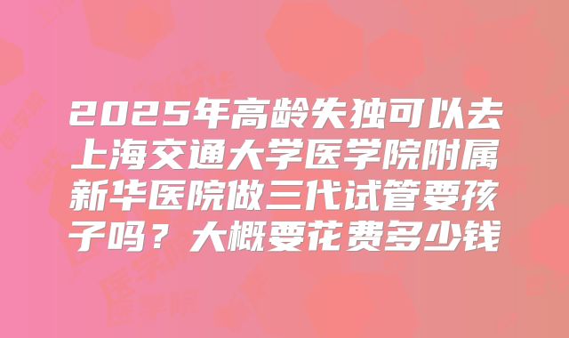 2025年高龄失独可以去上海交通大学医学院附属新华医院做三代试管要孩子吗?大概要花费多少钱