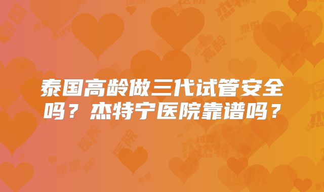 泰国高龄做三代试管安全吗？杰特宁医院靠谱吗？