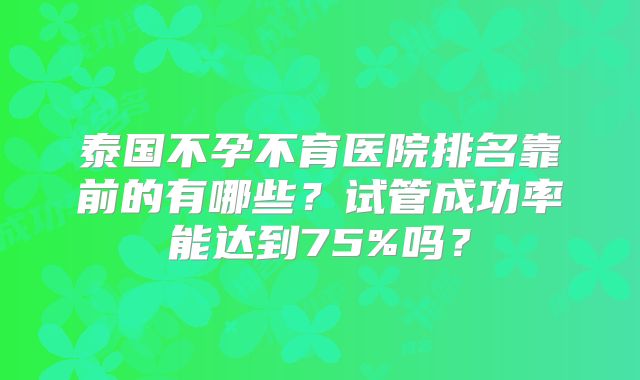 泰国不孕不育医院排名靠前的有哪些?试管成功率能达到75%吗?