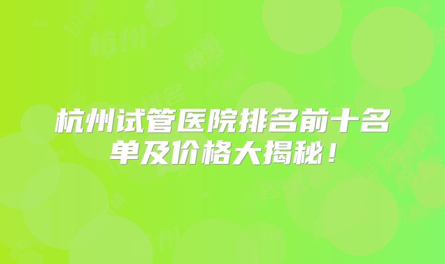 杭州试管医院排名前十名单及价格大揭秘!