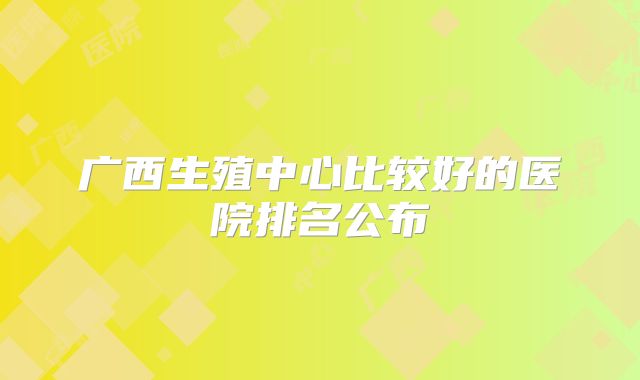 广西生殖中心比较好的医院排名公布