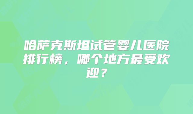 哈萨克斯坦试管婴儿医院排行榜,哪个地方最受欢迎?