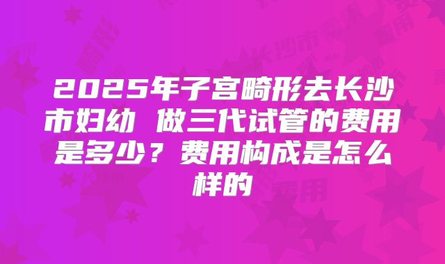 2025年子宫畸形去长沙市妇幼 做三代试管的费用是多少?费用构成是怎么样的