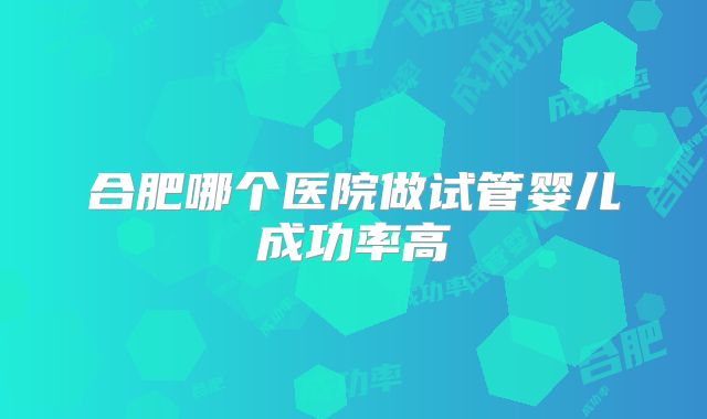合肥哪个医院做试管婴儿成功率高