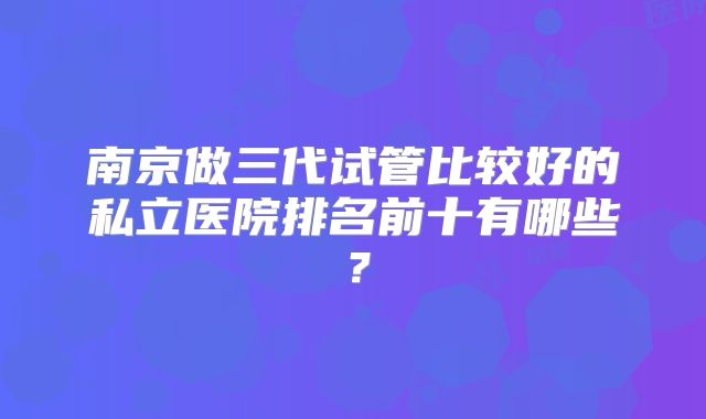 南京做三代试管比较好的私立医院排名前十有哪些？