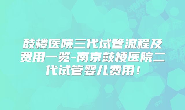 鼓楼医院三代试管流程及费用一览-南京鼓楼医院二代试管婴儿费用！
