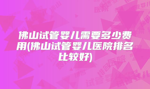 佛山试管婴儿需要多少费用(佛山试管婴儿医院排名比较好)