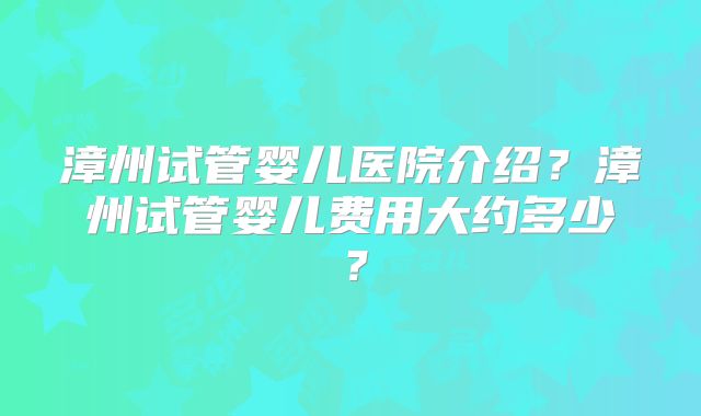 漳州试管婴儿医院介绍？漳州试管婴儿费用大约多少？