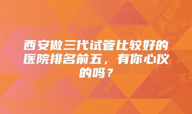 西安做三代试管比较好的医院排名前五,有你心仪的吗?