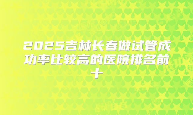 2025吉林长春做试管成功率比较高的医院排名前十